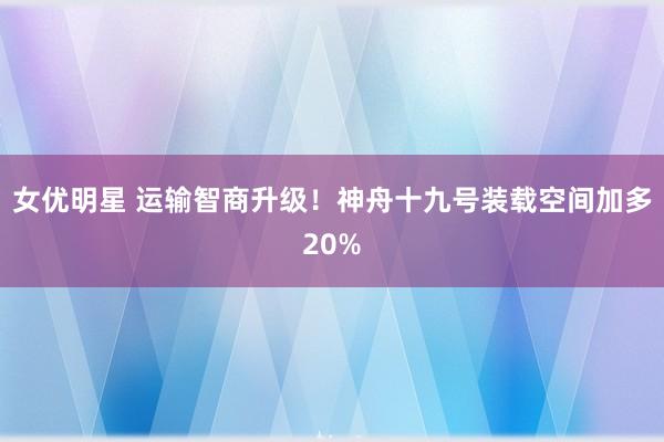 女优明星 运输智商升级！神舟十九号装载空间加多20%