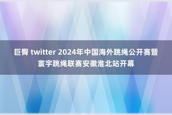 巨臀 twitter 2024年中国海外跳绳公开赛暨寰宇跳绳联赛安徽淮北站开幕