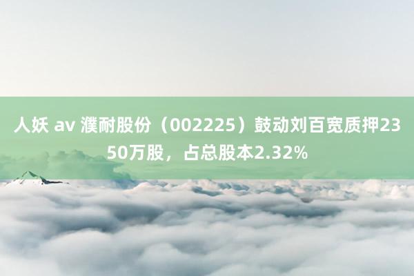 人妖 av 濮耐股份（002225）鼓动刘百宽质押2350万股，占总股本2.32%