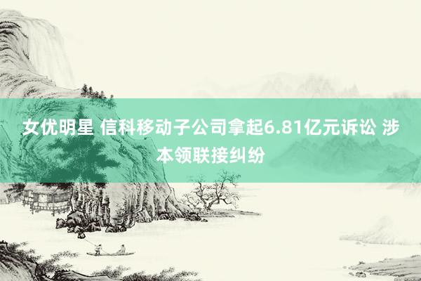 女优明星 信科移动子公司拿起6.81亿元诉讼 涉本领联接纠纷