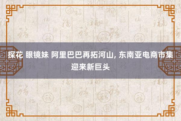 探花 眼镜妹 阿里巴巴再拓河山， 东南亚电商市集迎来新巨头