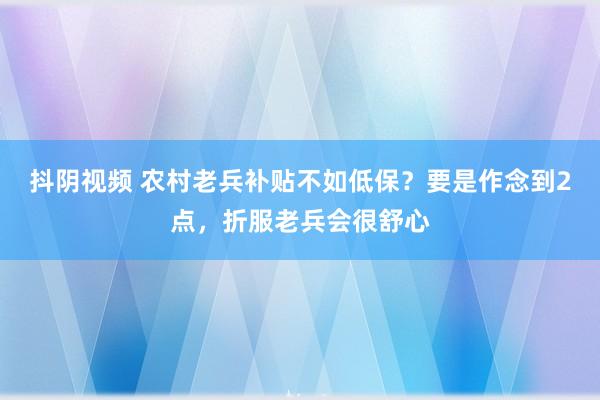 抖阴视频 农村老兵补贴不如低保？要是作念到2点，折服老兵会很