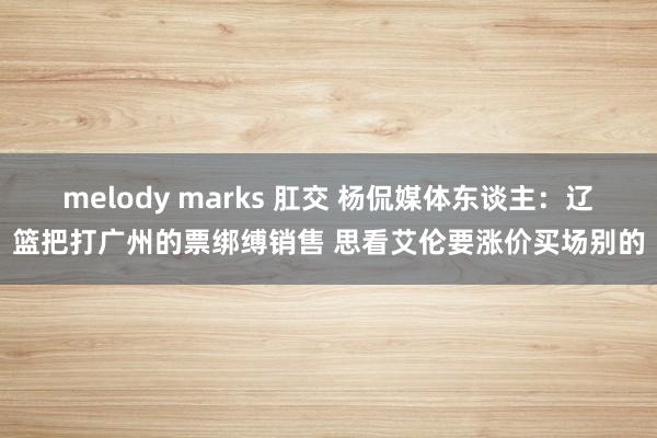 melody marks 肛交 杨侃媒体东谈主：辽篮把打广州