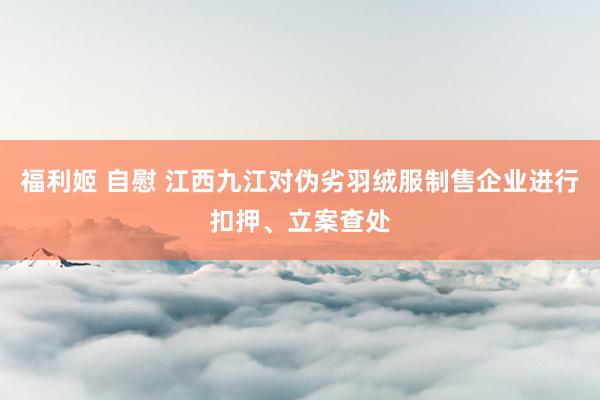 福利姬 自慰 江西九江对伪劣羽绒服制售企业进行扣押、立案查处