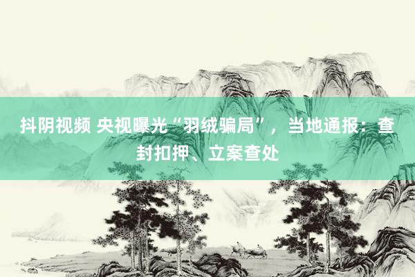 抖阴视频 央视曝光“羽绒骗局”，当地通报：查封扣押、立案查处