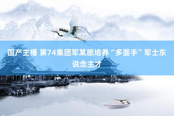 国产主播 第74集团军某旅培养“多面手”军士东说念主才