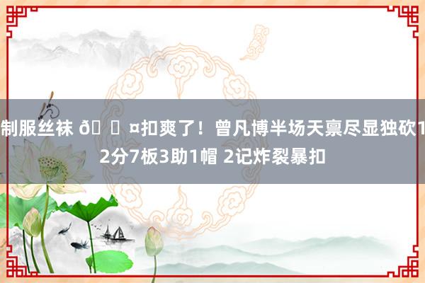 制服丝袜 😤扣爽了！曾凡博半场天禀尽显独砍12分7板3助1帽 2记炸裂暴扣