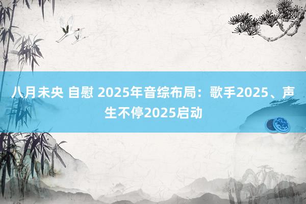 八月未央 自慰 2025年音综布局：歌手2025、声生不停2025启动