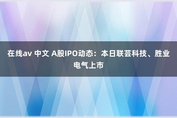 在线av 中文 A股IPO动态：本日联芸科技、胜业电气上市