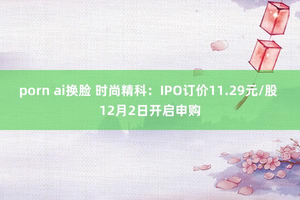 porn ai换脸 时尚精科：IPO订价11.29元/股 12月2日开启申购