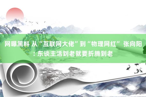 网曝黑料 从“互联网大佬”到“物理网红” 张向阳: 东谈主活到老就要折腾到老