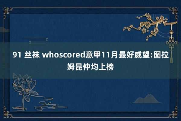 91 丝袜 whoscored意甲11月最好威望:图拉姆昆仲均上榜