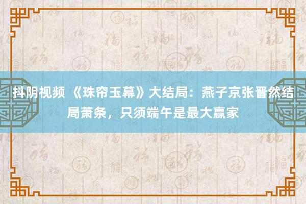 抖阴视频 《珠帘玉幕》大结局：燕子京张晋然结局萧条，只须端午是最大赢家