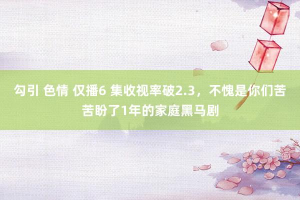 勾引 色情 仅播6 集收视率破2.3，不愧是你们苦苦盼了1年的家庭黑马剧