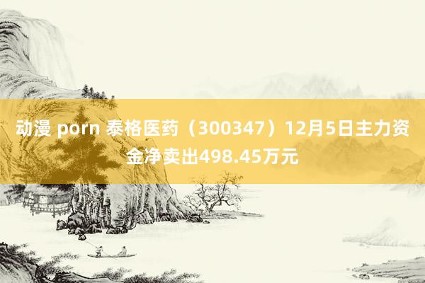 动漫 porn 泰格医药（300347）12月5日主力资金净卖出498.45万元