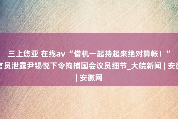 三上悠亚 在线av “借机一起持起来绝对算帐！”韩官员泄露尹锡悦下令拘捕国会议员细节_大皖新闻 | 安徽网