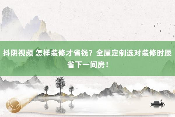 抖阴视频 怎样装修才省钱？全屋定制选对装修时辰省下一间房！