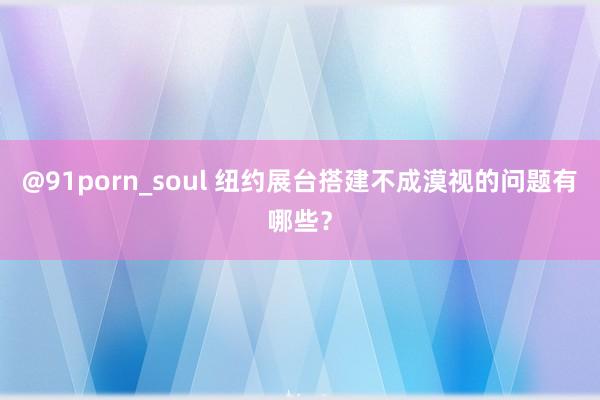 @91porn_soul 纽约展台搭建不成漠视的问题有哪些？