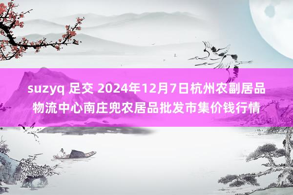 suzyq 足交 2024年12月7日杭州农副居品物流中心南庄兜农居品批发市集价钱行情