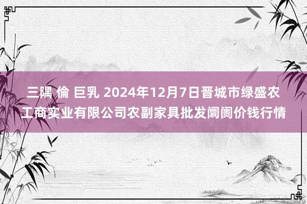 三隅 倫 巨乳 2024年12月7日晋城市绿盛农工商实业有限公司农副家具批发阛阓价钱行情