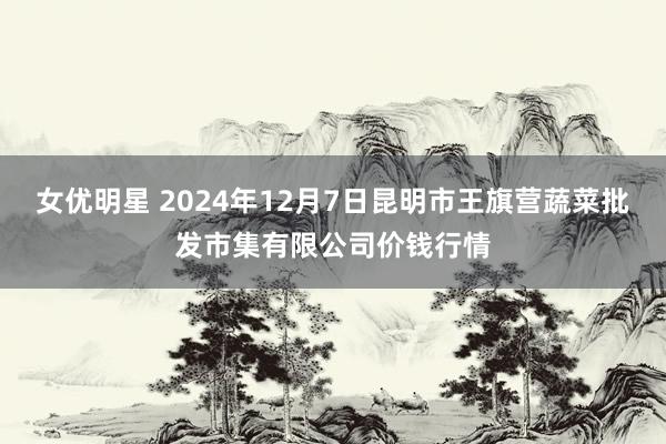 女优明星 2024年12月7日昆明市王旗营蔬菜批发市集有限公司价钱行情