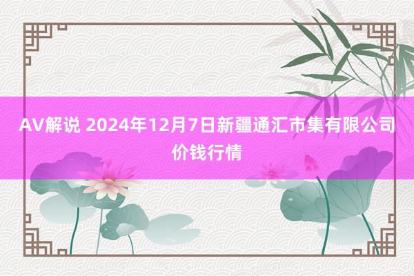 AV解说 2024年12月7日新疆通汇市集有限公司价钱行情