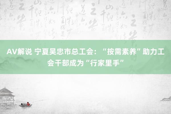 AV解说 宁夏吴忠市总工会：“按需素养”助力工会干部成为“行家里手”