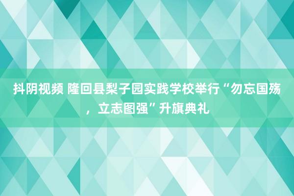 抖阴视频 隆回县梨子园实践学校举行“勿忘国殇，立志图强”升旗典礼