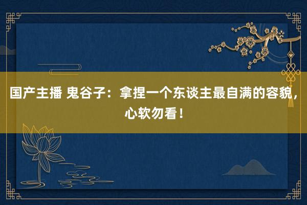 国产主播 鬼谷子：拿捏一个东谈主最自满的容貌，心软勿看！