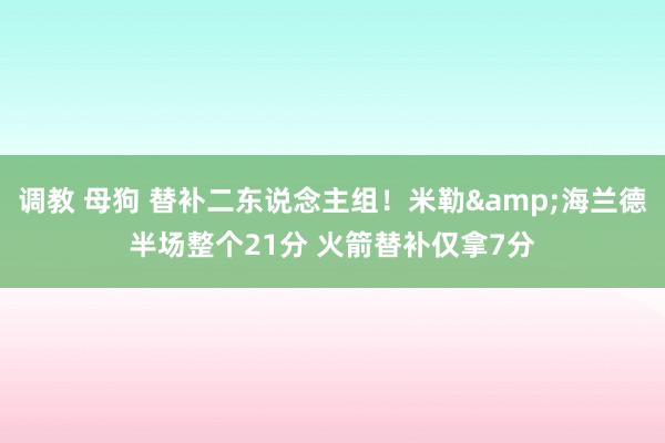 调教 母狗 替补二东说念主组！米勒&海兰德半场整个21分 火箭替补仅拿7分