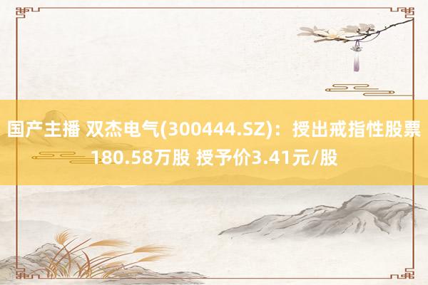 国产主播 双杰电气(300444.SZ)：授出戒指性股票180.58万股 授予价3.41元/股