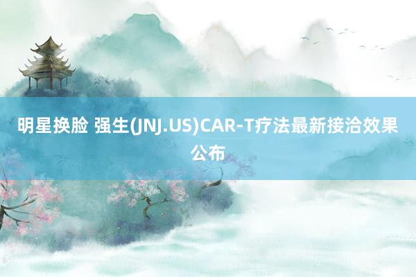 明星换脸 强生(JNJ.US)CAR-T疗法最新接洽效果公布