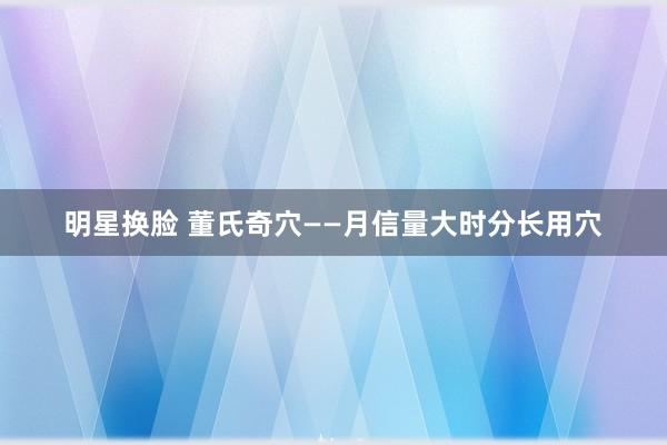 明星换脸 董氏奇穴——月信量大时分长用穴