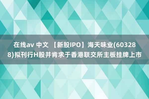 在线av 中文 【新股IPO】海天味业(603288)拟刊行H股并肯求于香港联交所主板挂牌上市