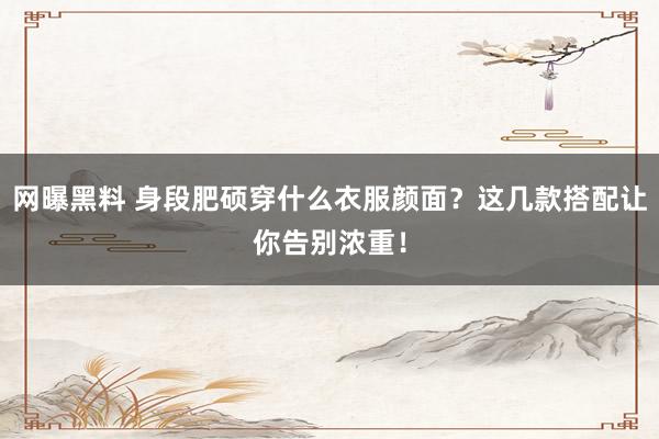 网曝黑料 身段肥硕穿什么衣服颜面？这几款搭配让你告别浓重！