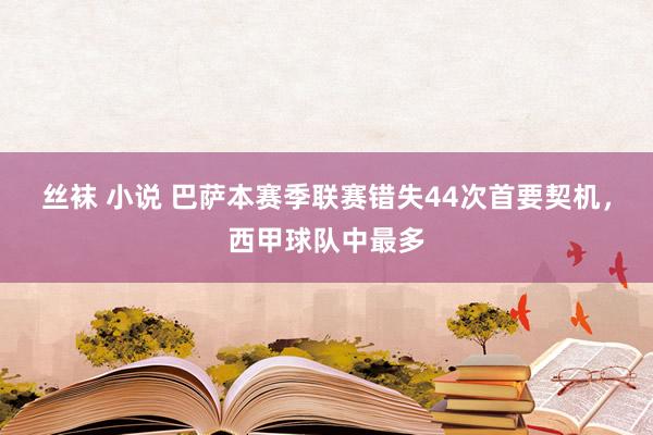 丝袜 小说 巴萨本赛季联赛错失44次首要契机，西甲球队中最多