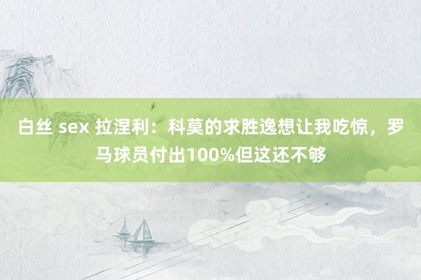 白丝 sex 拉涅利：科莫的求胜逸想让我吃惊，罗马球员付出100%但这还不够