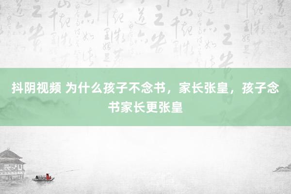 抖阴视频 为什么孩子不念书，家长张皇，孩子念书家长更张皇