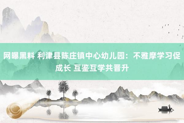 网曝黑料 利津县陈庄镇中心幼儿园：不雅摩学习促成长 互鉴互学共晋升