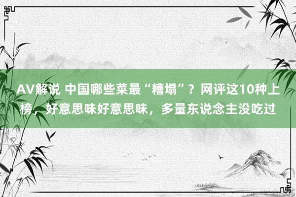 AV解说 中国哪些菜最“糟塌”？网评这10种上榜，好意思味好意思味，多量东说念主没吃过