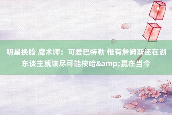 明星换脸 魔术师：可爱巴特勒 惟有詹姆斯还在湖东谈主就该尽可能梭哈&赢在当今