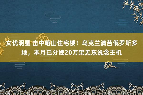 女优明星 击中喀山住宅楼！乌克兰清苦俄罗斯多地，本月已分娩20万架无东说念主机