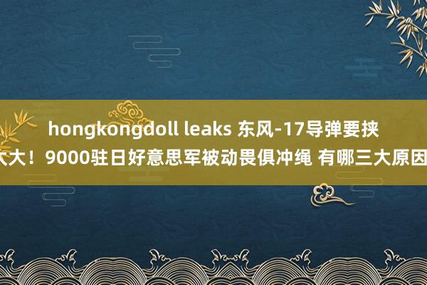 hongkongdoll leaks 东风-17导弹要挟太大！9000驻日好意思军被动畏俱冲绳 有哪三大原因？