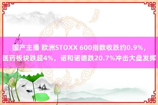 国产主播 欧洲STOXX 600指数收跌约0.9%，医药板块跌超4%，诺和诺德跌20.7%冲击大盘发挥