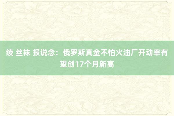 绫 丝袜 报说念：俄罗斯真金不怕火油厂开动率有望创17个月新高