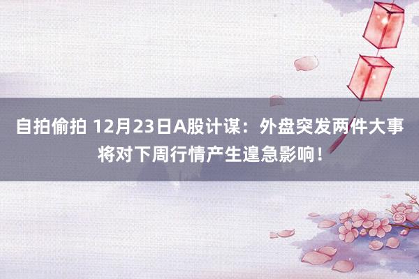 自拍偷拍 12月23日A股计谋：外盘突发两件大事将对下周行情产生遑急影响！