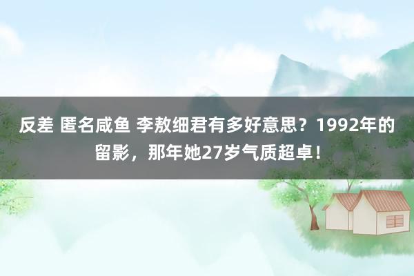 反差 匿名咸鱼 李敖细君有多好意思？1992年的留影，那年她27岁气质超卓！