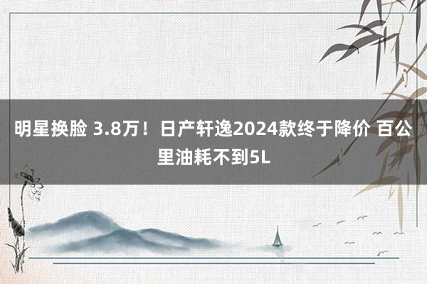 明星换脸 3.8万！日产轩逸2024款终于降价 百公里油耗不到5L