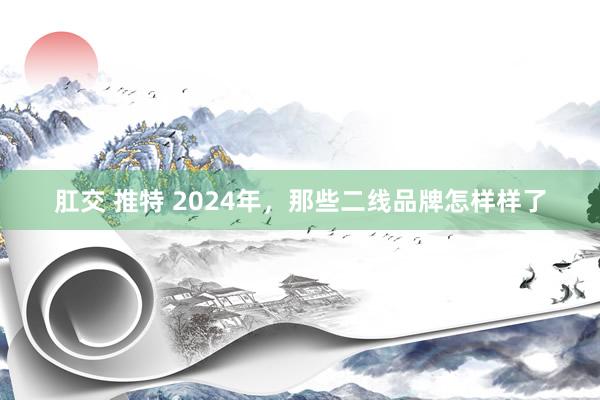 肛交 推特 2024年，那些二线品牌怎样样了