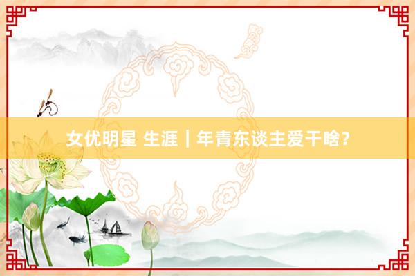 女优明星 生涯｜年青东谈主爱干啥？